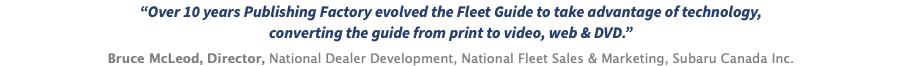 “Over 10 years Publishing Factory evolved the Fleet Guide to take advantage of technology, converting the guide from print to video, web & DVD.” Bruce McLeod, Director, National Dealer Development, National Fleet Sales & Marketing, Subaru Canada Inc.