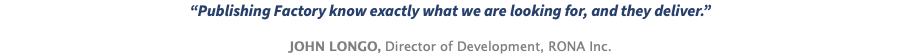 “Publishing Factory know exactly what we are looking for, and they deliver.” JOHN LONGO, Director of Development, RONA Inc.