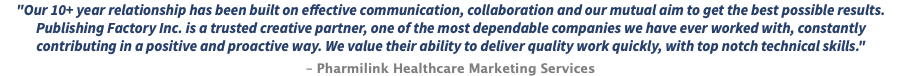 "Our 10+ year relationship has been built on effective communication, collaboration and our mutual aim to get the best possible results. Publishing Factory Inc. is a trusted creative partner, one of the most dependable companies we have ever worked with, constantly contributing in a positive and proactive way. We value their ability to deliver quality work quickly, with top notch technical skills." – Pharmilink Healthcare Marketing Services
