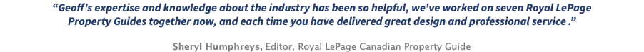 “Geoff's expertise and knowledge about the industry has been so helpful, we've worked on seven Royal LePage Property Guides together now, and each time you have delivered great design and professional service .” Sheryl Humphreys, Editor, Royal LePage Canadian Property Guide